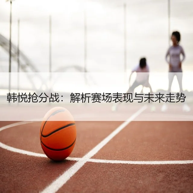 韩悦抢分战：解析赛场表现与未来走势